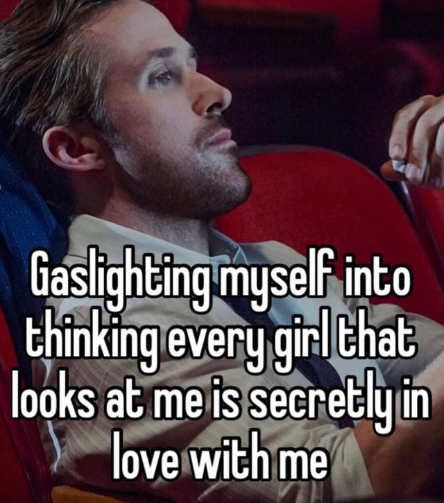 Gaslighting myselF into thinking every girl that looks at me is ...