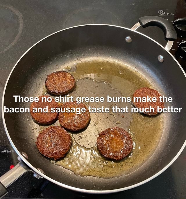 Those no shirt grease burns make the bacon and sausage taste that much
