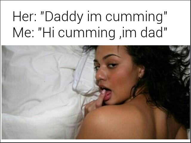 Her: "Daddy im cumming" Me: "Hi cumming ,im dad" .