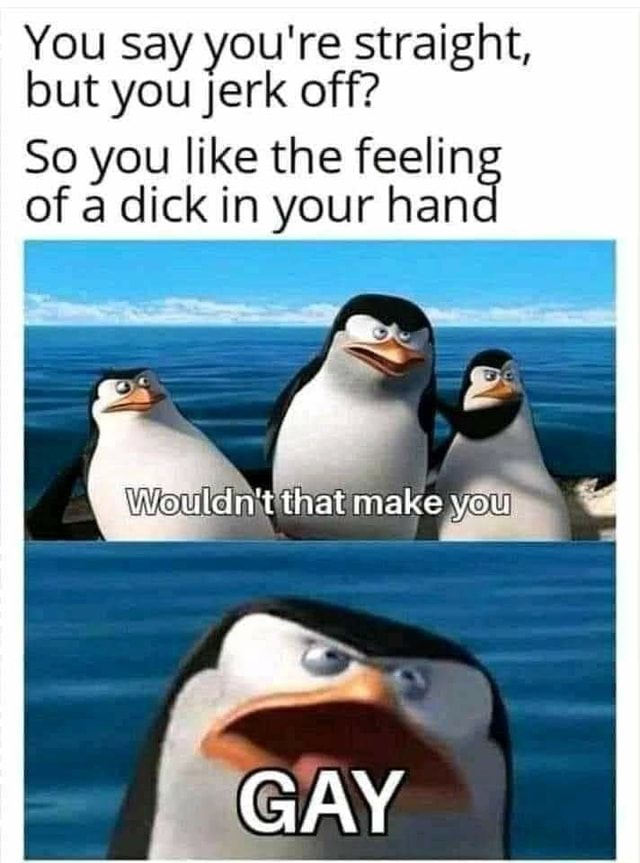 You say you're straight, but you Jerk off? So you like the feelin of a