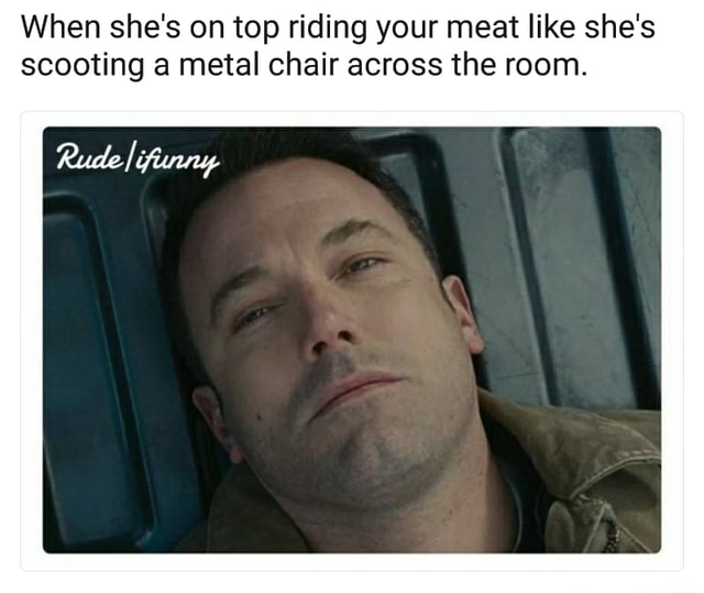 When She S On Top Riding Your Meat Like She S Scooting A Metal Chair Across The Room
