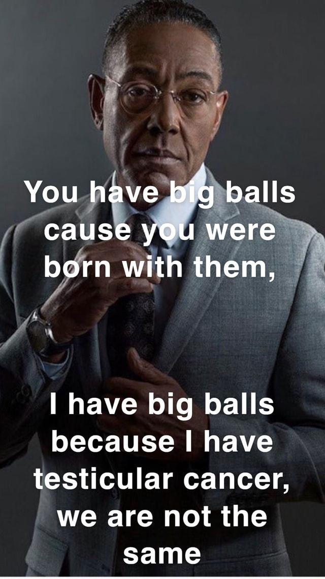 You have big balls cause you were born with them, I have big balls