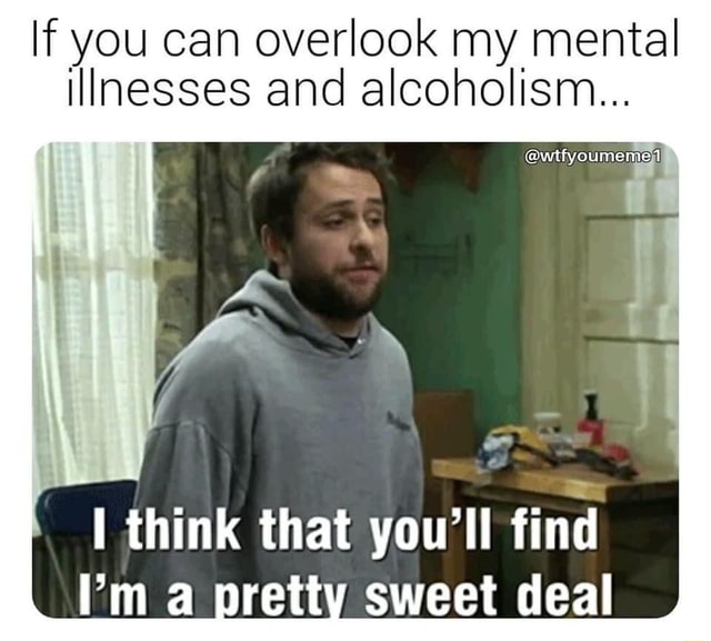 If you can overlook my mental illnesses and alcoholism... think that ...