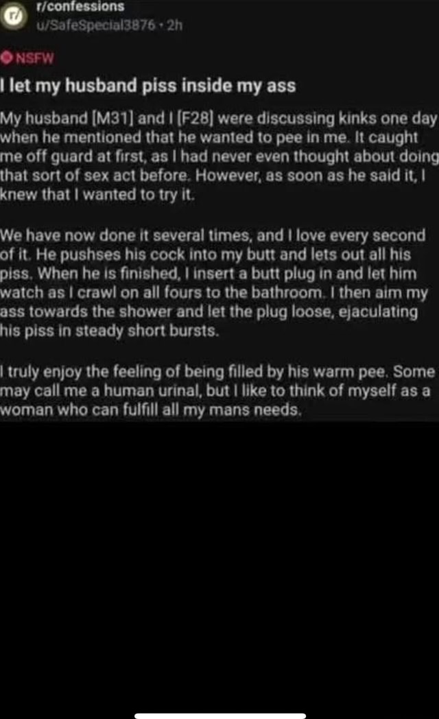 O NSFW I let my husband piss inside my ass My husband and I were discussing kinks one day when he mentioned that he wanted to pee in me. It caught me O NSFW I let my husband piss inside my ass My husband and I were discussing kinks one day when he mentioned that he wanted to pee in me. It caught me