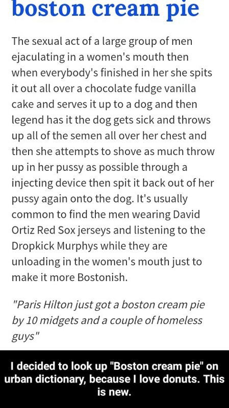 Boston Cream Pie The Sexual Act Ofa Large Group Of Men Ejaculating In A Women S Mouth Then When Everybody S Finished In Her She Splts Itout All Overa Chocolate Fudge Vanilla Cake And Serves Lt Up To A Dog And Then Legend Has Lt The Dog Gets Slck And Throws