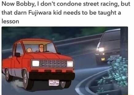 Now Bobby, I don't condone street racing, but that darn Fujiwara kid ...