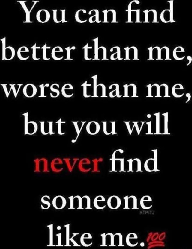 You can find better than me, worse than me, but you will never find