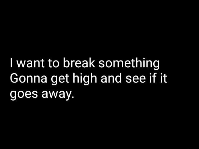 I want to break something Gonna get high and see if it goes away. - iFunny