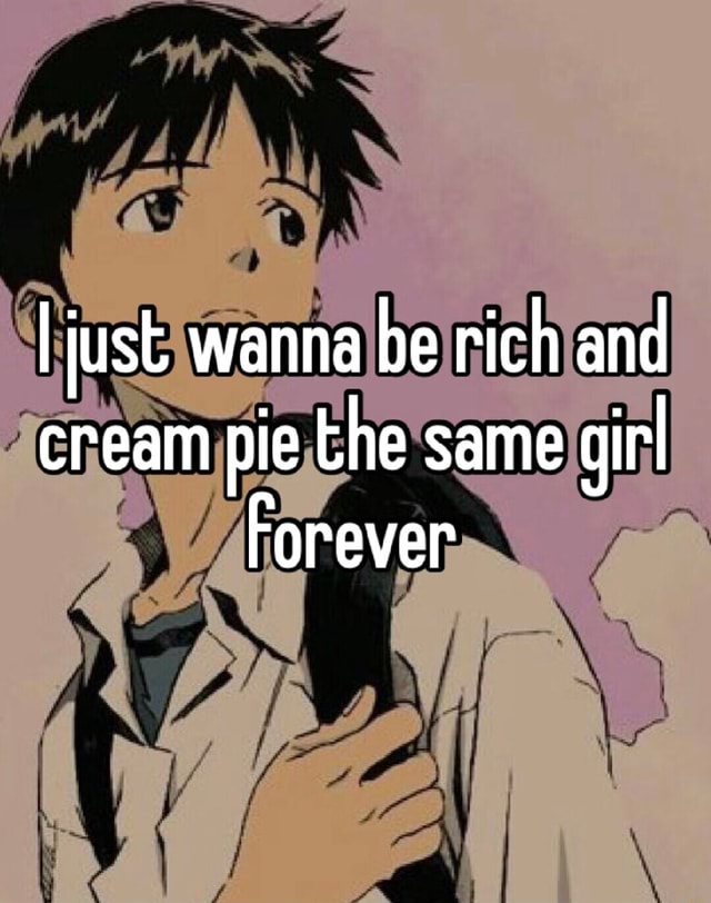 I just wanna be rich and cream pie the same girl Forever - iFunny
