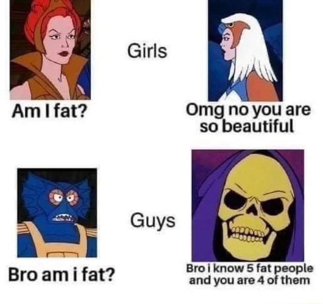 Girls Am I fat? Omg no you are so beautiful Guys cm Bro i know 5 fat ...