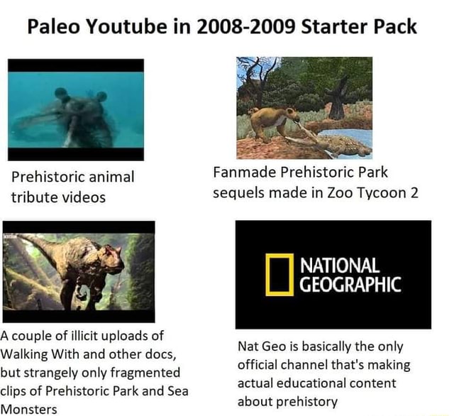 Paleo Youtube in 2008-2009 Starter Pack Prehistoric animal Fanmade Prehistoric Park tribute videos sequels made in Zoo Tycoon 2 NATIONAL GEOGRAPHIC A couple of illicit uploads of Walking With and other docs, Paleo Youtube in 2008-2009 Starter Pack Prehistoric animal Fanmade Prehistoric Park tribute videos sequels made in Zoo Tycoon 2 NATIONAL GEOGRAPHIC A couple of illicit uploads of Walking With and other docs,