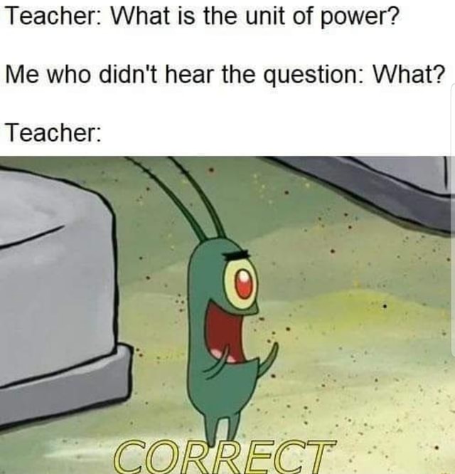 Teacher: What is the unit of power? Me who didn't hear the question ...