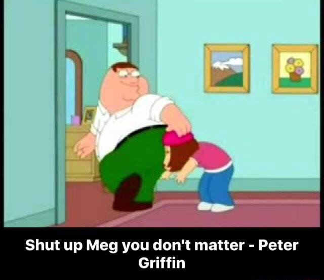 Shut Up Meg You Don T Matter Peter Griffin Shut Up Meg You Don T Matter Peter Griffin Ifunny