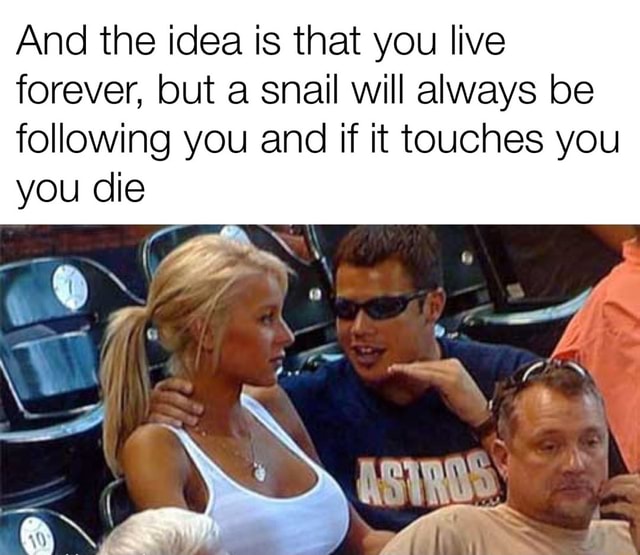 And the idea is that you live forever, but a snail will always be