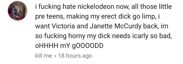 I fucking hate nickelodeon now, all those little pre teens, making my erect dick go limp, i want Victoria and Janette McCurdy back, im so fucking horny my dick needs icarly so bad, oHHHH mY gOOOODD kit] me -‘18 hours ago 
