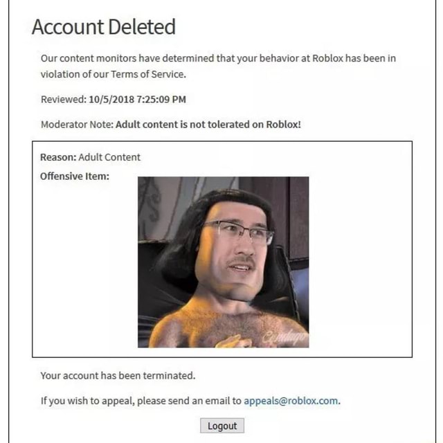 Account Deleted Our Content Monitors Have Determined That Your Behavior At Roblox Has Been In Violation Of Our Terms Of Service Reviewed Pm Moderator Note Adult Content Is Not Tolerated On Roblox - 2021 roblox account terminated