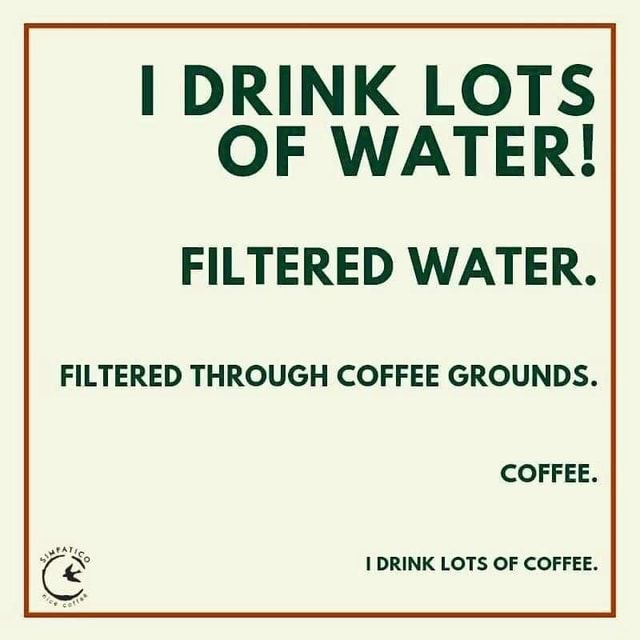 I DRINK LOTS OF WATER! FILTERED WATER. FILTERED THROUGH COFFEE GROUNDS