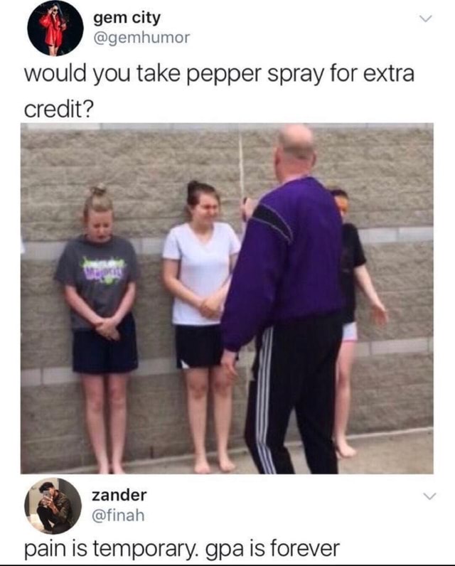 Would you take pepper spray for extra credit? pain is temporary. gpa is