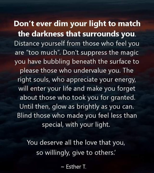Don't ever dim your light to match the darkness that surrounds you ...