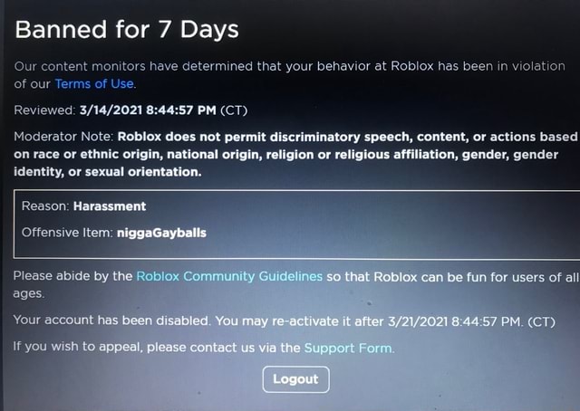 Banned For 7 Days Our Content Monitors Have Determined That Your Behavior At Roblox Has Been In Violation Of Our Terms Of Use Reviewed Pm Ct Moderator Note Roblox Does Not Permit - how to apeal a ban roblox