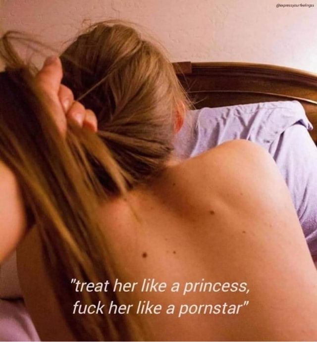 Fuck Her Like A Porn Star - treat her like a princess, fuck her like a pornstar\