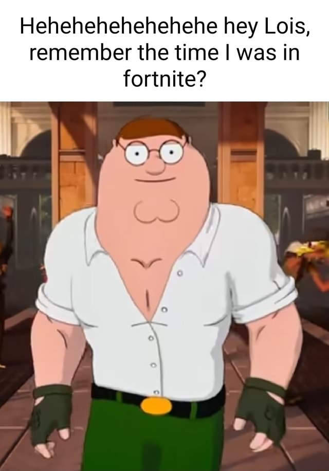 Hehehehehehehehe hey Lois, remember the time I was in fortnite? al