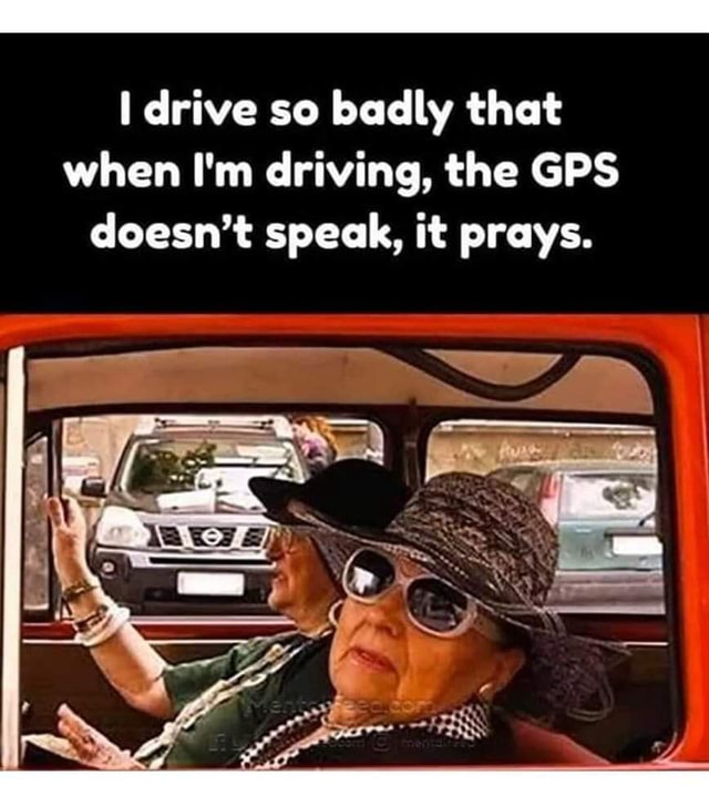 Drive so badly that when I'm driving, the GPS doesn't speak, it prays