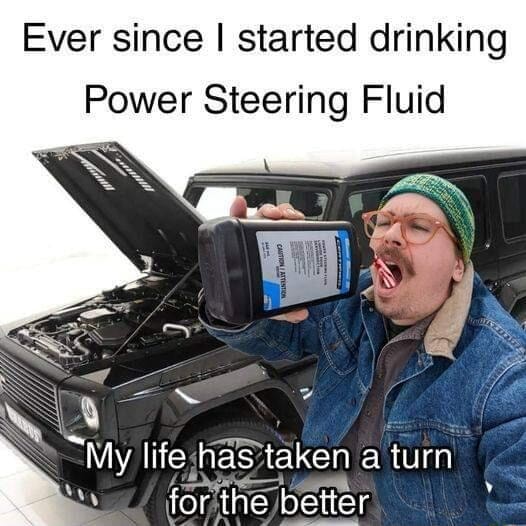 Ever since I started drinking Power Steering Fluid My life sh has taken