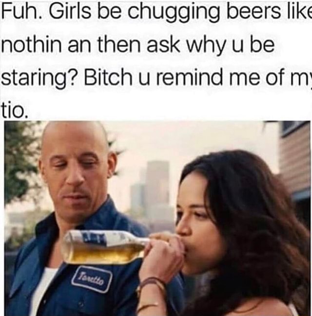Fuh. Girls be chugging beers like nothin an then ask why u be staring