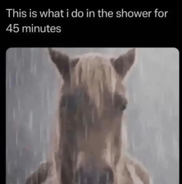 This is what i do in the shower for 45 minutes - iFunny