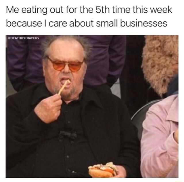 Me Eating Out For The 5th Time This Week Because I Care About Small Businesses Ifunny