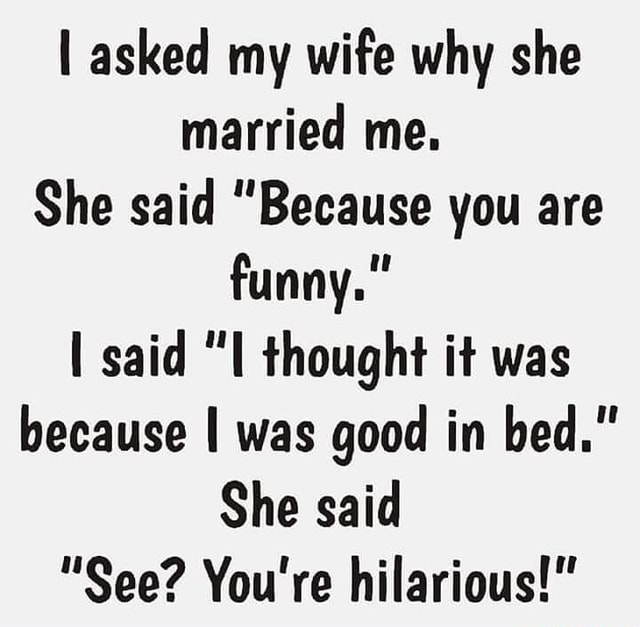 Asked my wife why she married me. She said "Because you are funny