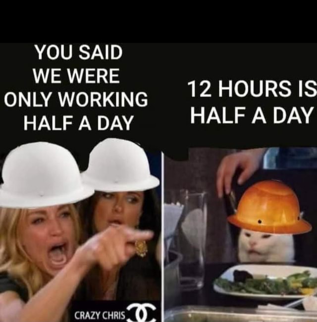 YOU SAID WE WERE ONLY WORKING 12 HOURS IS HALF A DAY HALF A DAY CRAZY