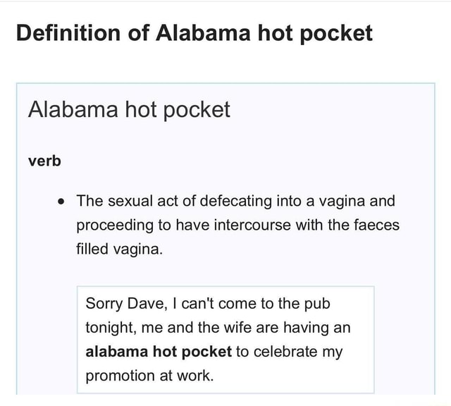 Alabama Hot Pocket Pictures Definition of Alabama hot pocket Alabama hot pocket o The sexual act of defecating into a vagina and proceeding to have intercourse with the faeces filled vagina. Sorry Dave, I can't come