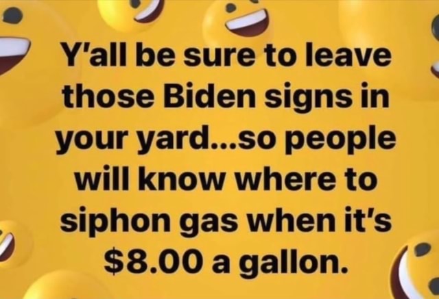 Y Y&amp;#39;all be sure to leave those Biden signs in your yard...so people will  know where to siphon gas when it&amp;#39;s $8.00 a gallon. - )