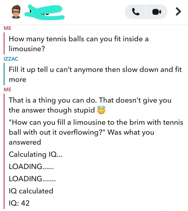 ME How many tennis balls can you fit inside a limousine? IZZAC Fill it