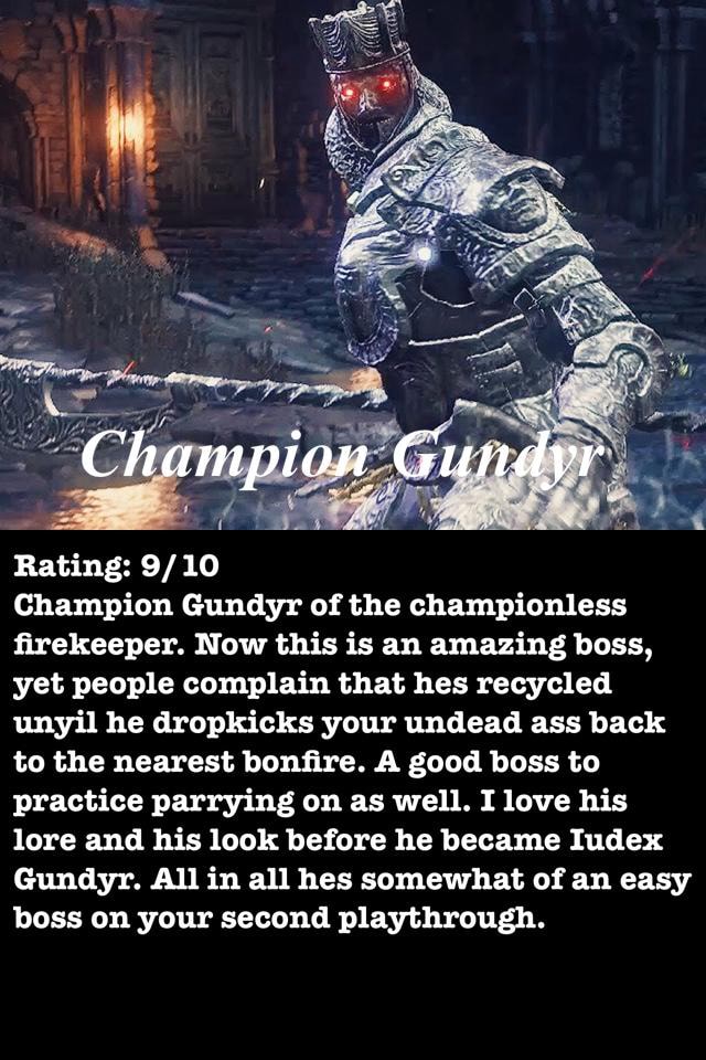 Rating: 9/ 10 Champion Gundyr of the championless ﬂrekeeper. Now this an boss, people complain that hes recycled unyil he dropkicks your undead ass back to the nearest bonﬁre.