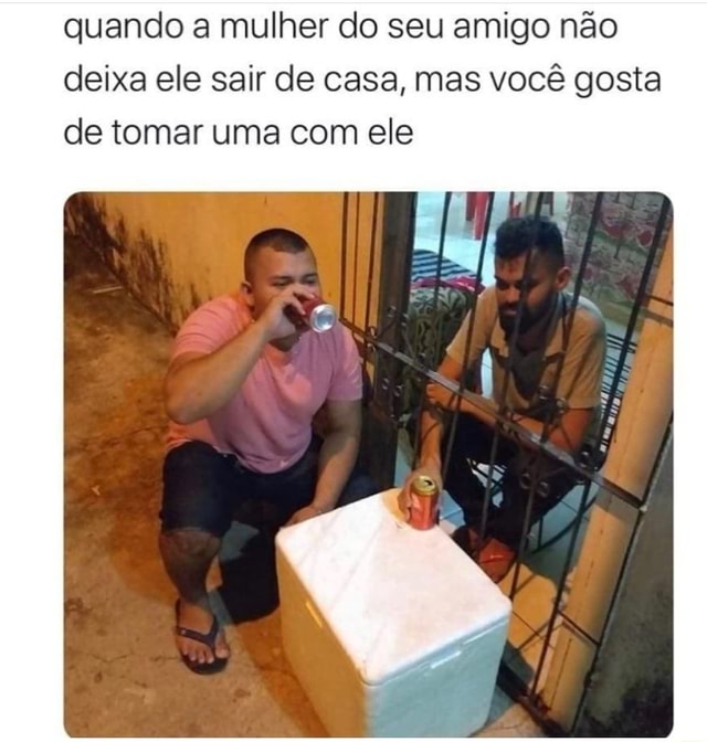 Quando a mulher do seu amigo não deixa ele sair de casa mas você gosta de tomar uma com ele