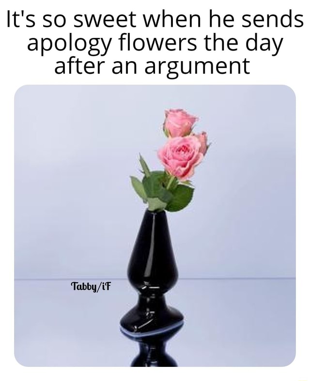 It's so sweet when he sends apology flowers the day after an argument