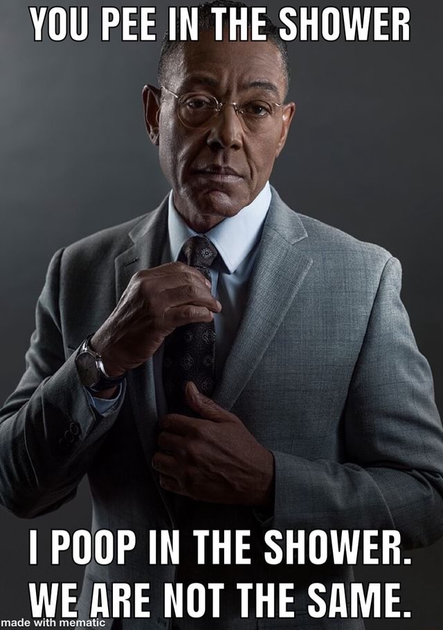 YOU PEE IN THE SHOWER I POOP IN THE SHOWER. WE ARE NOT THE SAME. )