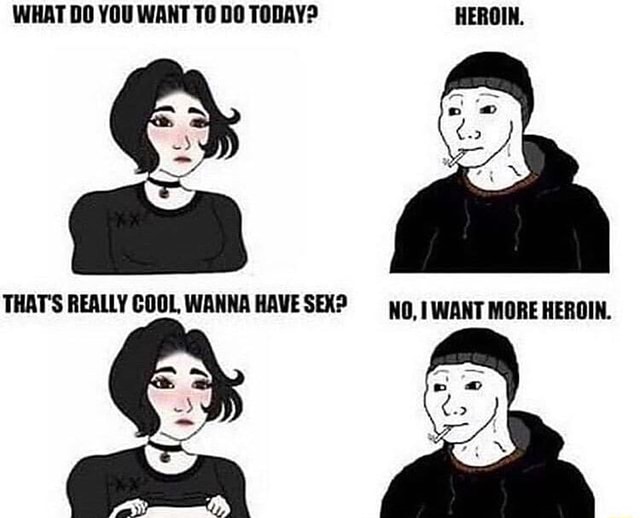 WHAT DO YOU WANT TO DO TODAY? HEROIN. THAT'S REALLY COOL, WANNA HAVESEX ...