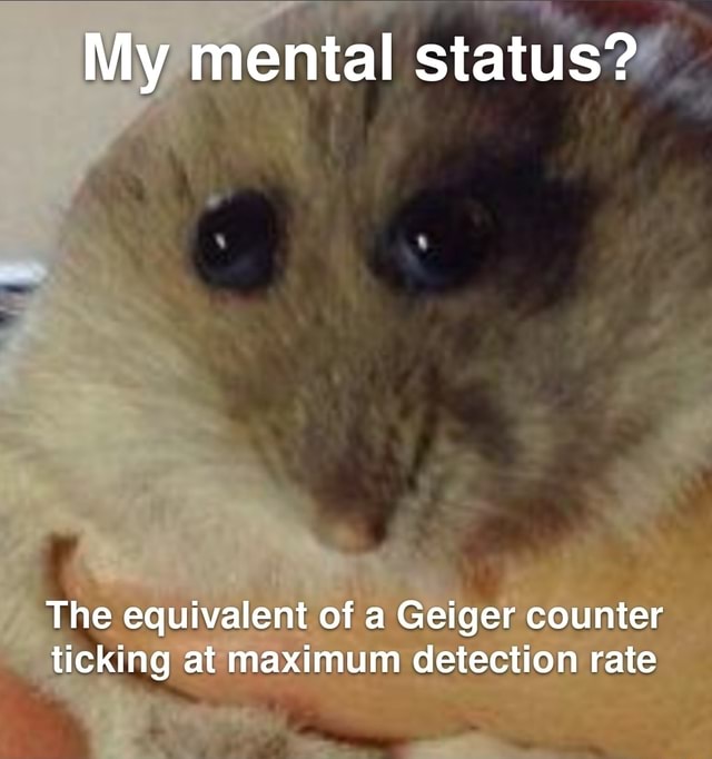 My mental status? The equivalent of a Geiger counter ticking at at