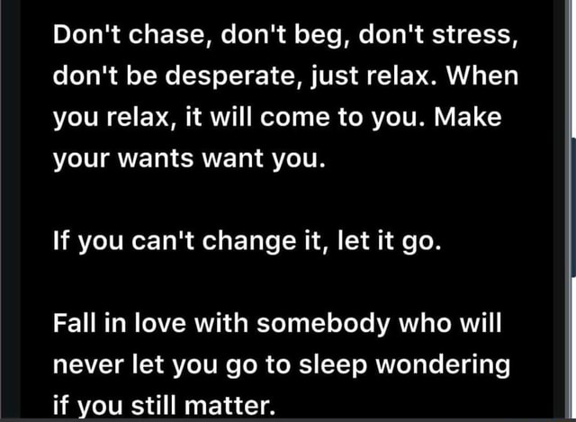 Don't chase, don't beg, don't stress, don't be desperate, just relax ...