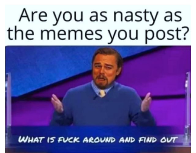 Are You As Nasty As The Memes You Post What Is Fuck Around And Find Out I