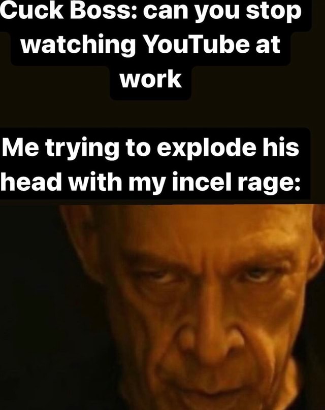 Cuck Boss can you stop watching YouTube at work Me trying to explode