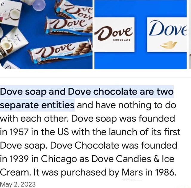 Dove Dove soap and Dove chocolate are two separate entities and have nothing to do with each other. Dove soap was founded in 1957 in the US with the launch of its