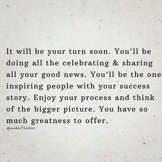 It will be your turn soon. You'll be doing all the celebrating ...