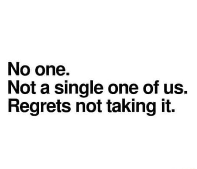No one. Not a single one of us. Regrets not taking it. - iFunny