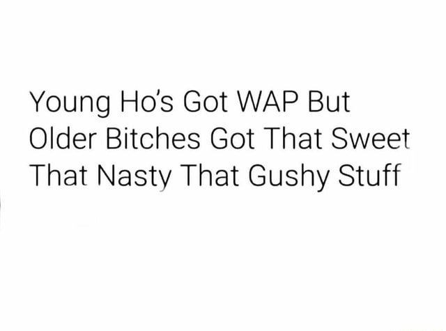 Young Hos Got WAP But Older Bitches Got That Sweet That Nasty That Gushy .....