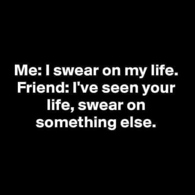 Me: I swear on my life. Friend: I've seen your life, swear on something ...